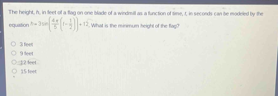 the height, h, in feet of a flag on one blade of a windmill as a function of time, t, in seconds can be modeled by the equation (h = 3sinleft(\frac{4pi}{5}left(t-\frac{1}{2}\right)\right)+12). what is the minimum height of the flag?\n3 feet\n9 feet\n12 feet\n15 feet