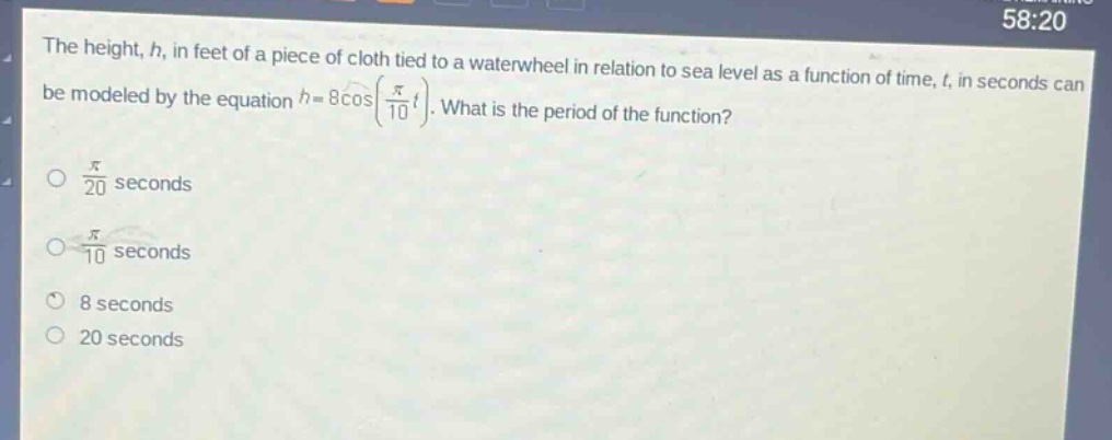 the height, h, in feet of a piece of cloth tied to a waterwheel in relation to sea level as a function of time, t, in seconds can be modeled by the equation (h = 8cos(\frac{pi}{10}t)). what is the period of the function?\n(\frac{pi}{20}) seconds\n(\frac{pi}{10}) seconds\n8 seconds\n20 seconds