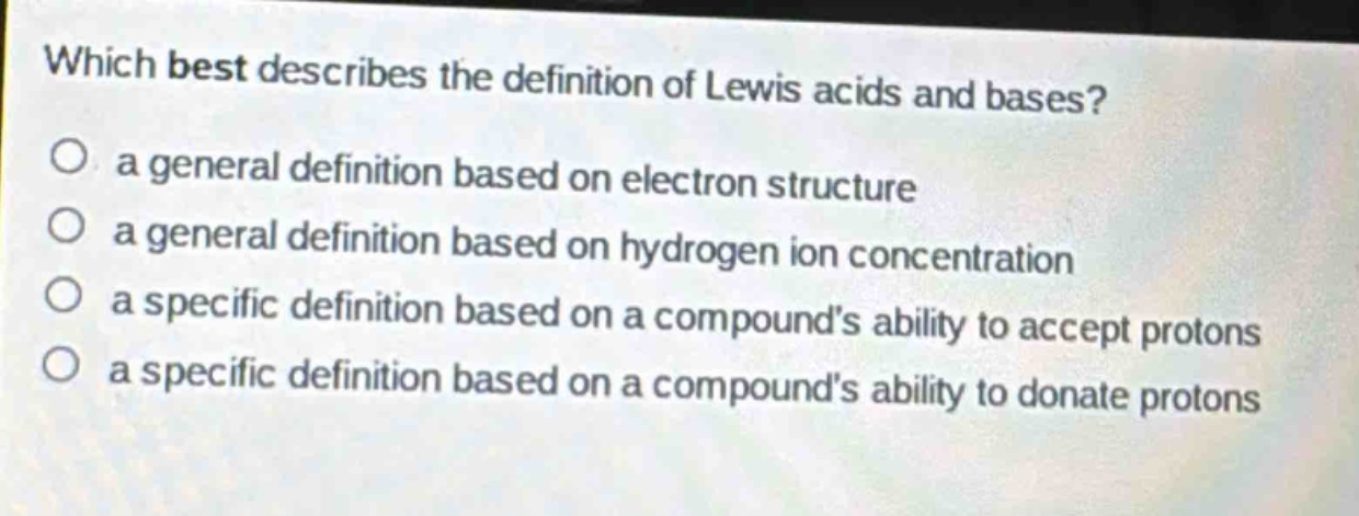 which best describes the definition of lewis acids and bases?\no a general definition based on electron structure\no a general definition based on hydrogen ion concentration\no a specific definition based on a compounds ability to accept protons\no a specific definition based on a compounds ability to donate protons