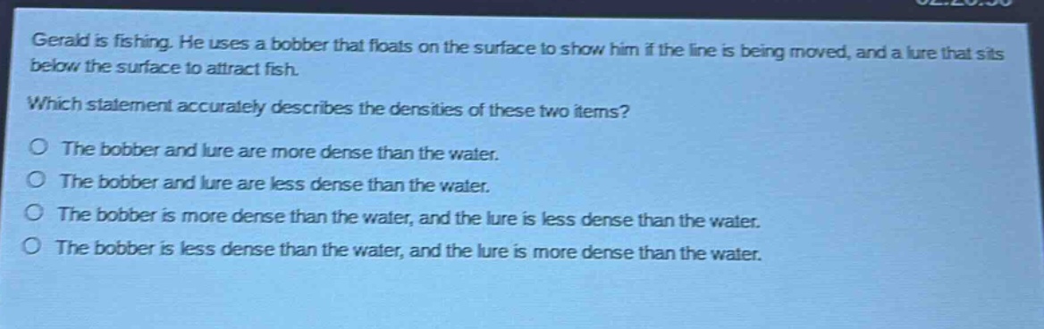 gerald is fishing. he uses a bobber that floats on the surface to show him if the line is being moved, and a lure that sits below the surface to attract fish. which statement accurately describes the densities of these two items? o the bobber and lure are more dense than the water. o the bobber and lure are less dense than the water. o the bobber is more dense than the water, and the lure is less dense than the water. o the bobber is less dense than the water, and the lure is more dense than the water.