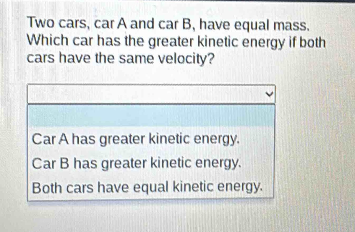 two cars, car a and car b, have equal mass. which car has the greater kinetic energy if both cars have the same velocity?\ncar a has greater kinetic energy.\ncar b has greater kinetic energy.\nboth cars have equal kinetic energy.
