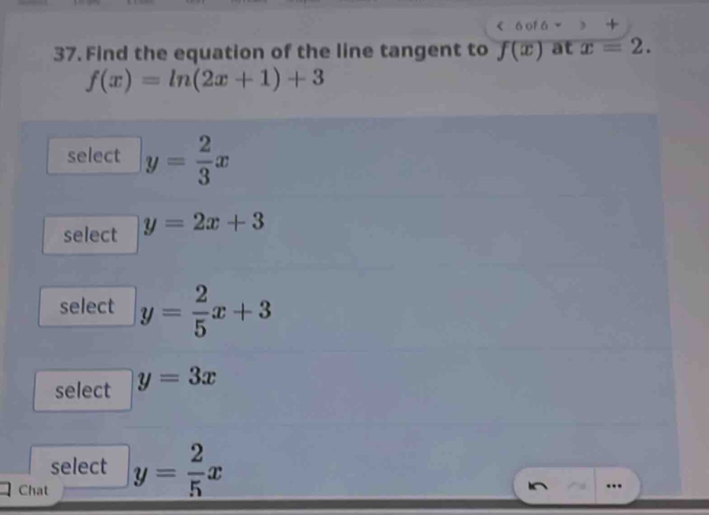 37. find the equation of the line tangent to $f(x)$ at $x = 2$. $f(x)=ln(2x + 1)+3$ select $y=\frac{2}{3}x$ select $y = 2x+3$ select $y=\frac{2}{5}x + 3$ select $y = 3x$ select $y=\frac{2}{5}x$