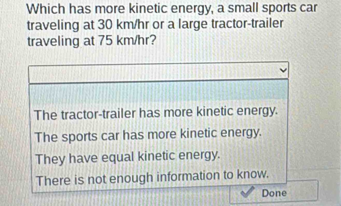 which has more kinetic energy, a small sports car traveling at 30 km/hr or a large tractor - trailer traveling at 75 km/hr?\nthe tractor - trailer has more kinetic energy.\nthe sports car has more kinetic energy.\nthey have equal kinetic energy.\nthere is not enough information to know.
