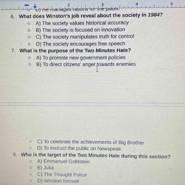 6. what does winstons job reveal about the society in 1984?\n o a) the society values historical accuracy\n o b) the society is focused on innovation\n o c) the society manipulates truth for control\n o d) the society encourages free speech\n7. what is the purpose of the two minutes hate?\n o a) to promote new government policies\n o b) to direct citizens anger towards enemies\n o c) to celebrate the achievements of big brother\n o d) to instruct the public on newspeak\n8. who is the target of the two minutes hate during this section?\n o a) emmanuel goldstein\n o b) julia\n o c) the thought police\n o d) winston himself