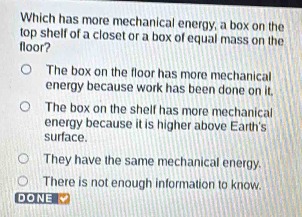which has more mechanical energy, a box on the top shelf of a closet or a box of equal mass on the floor?\nthe box on the floor has more mechanical energy because work has been done on it.\nthe box on the shelf has more mechanical energy because it is higher above earths surface.\nthey have the same mechanical energy.\nthere is not enough information to know.\ndone
