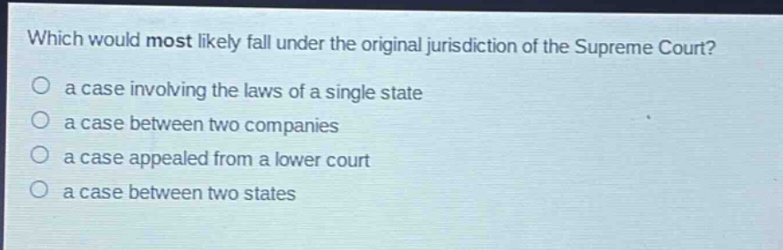 which would most likely fall under the original jurisdiction of the supreme court?\no a case involving the laws of a single state\no a case between two companies\no a case appealed from a lower court\no a case between two states
