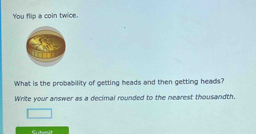 you flip a coin twice. what is the probability of getting heads and then getting heads? write your answer as a decimal rounded to the nearest thousandth.
