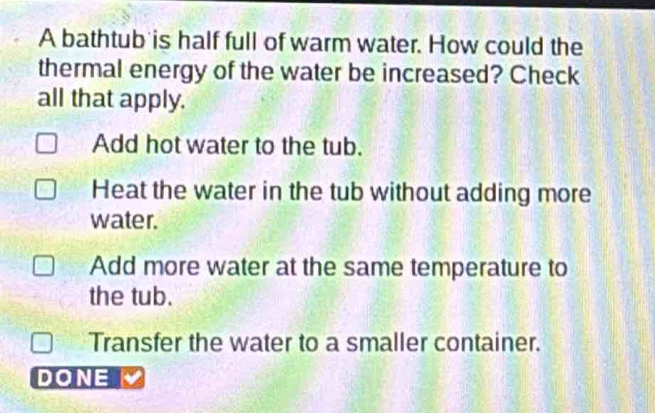 a bathtub is half full of warm water. how could the thermal energy of the water be increased? check all that apply. add hot water to the tub. heat the water in the tub without adding more water. add more water at the same temperature to the tub. transfer the water to a smaller container. done