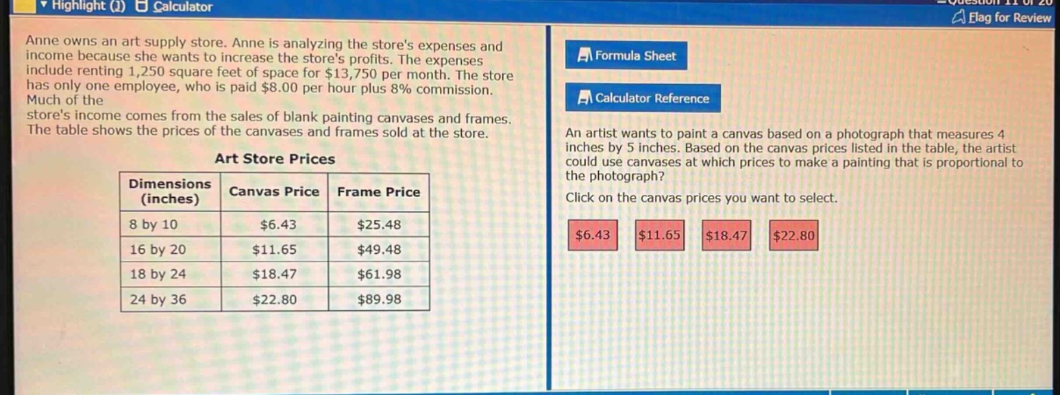 anne owns an art supply store. anne is analyzing the stores expenses and income because she wants to increase the stores profits. the expenses include renting 1,250 square feet of space for $13,750 per month. the store has only one employee, who is paid $8.00 per hour plus 8% commission. much of the stores income comes from the sales of blank painting canvases and frames. the table shows the prices of the canvases and frames sold at the store.\n\nart store prices\n| dimensions (inches) | canvas price | frame price |\n| ---- | ---- | ---- |\n| 8 by 10 | $6.43 | $25.48 |\n| 16 by 20 | $11.65 | $49.48 |\n| 18 by 24 | $18.47 | $61.98 |\n| 24 by 36 | $22.80 | $89.98 |\n\nan artist wants to paint a canvas based on a photograph that measures 4 inches by 5 inches. based on the canvas prices listed in the table, the artist could use canvases at which prices to make a painting that is proportional to the photograph? click on the canvas prices you want to select.\n$6.43 $11.65 $18.47 $22.80