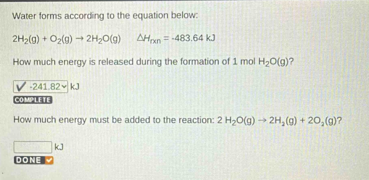 water forms according to the equation below: 2h₂(g) + o₂(g) → 2h₂o(g) δhᵣₓₙ = -483.64 kj how much energy is released during the formation of 1 mol h₂o(g)? -241.82 kj complete how much energy must be added to the reaction: 2 h₂o(g) → 2h₂(g) + 2o₂(g)? kj done