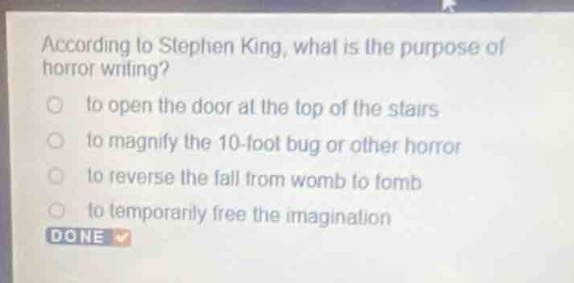 according to stephen king, what is the purpose of horror writing?\n- to open the door at the top of the stairs\n- to magnify the 10 - foot bug or other horror\n- to reverse the fall from womb to tomb\n- to temporarily free the imagination