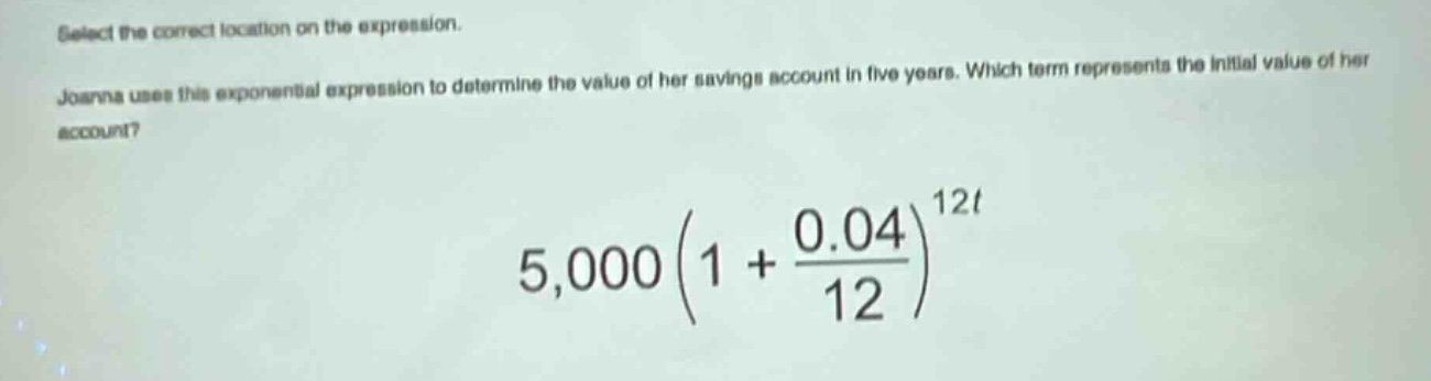 select the correct location on the expression. joanna uses this exponential expression to determine the value of her savings account in five years. which term represents the initial value of her account? 5,000(1 + \\frac{0.04}{12})^{12t}