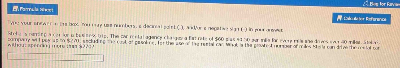 type your answer in the box. you may use numbers, a decimal point (.), and/or a negative sign (-) in your answer. stella is renting a car for a business trip. the car rental agency charges a flat rate of $60 plus $0.50 per mile for every mile she drives over 40 miles. stellas company will pay up to $270, excluding the cost of gasoline, for the use of the rental car. what is the greatest number of miles stella can drive the rental car without spending more than $270?