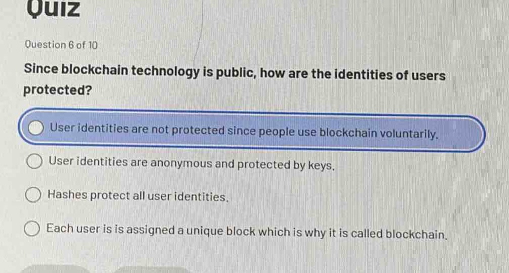 quiz\nquestion 6 of 10\nsince blockchain technology is public, how are the identities of users protected?\nuser identities are not protected since people use blockchain voluntarily.\nuser identities are anonymous and protected by keys.\nhashes protect all user identities.\neach user is assigned a unique block which is why it is called blockchain.