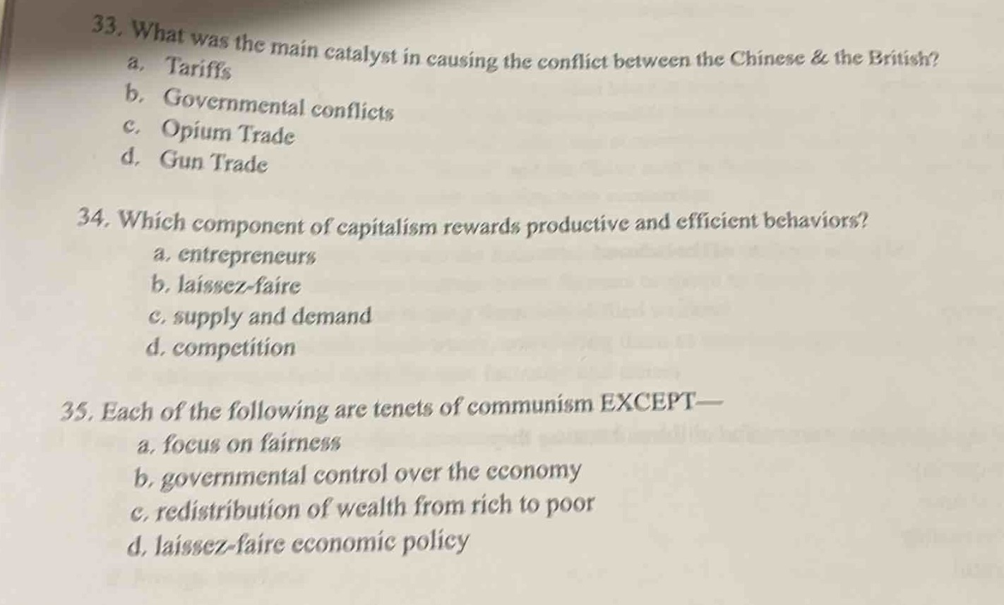 33. what was the main catalyst in causing the conflict between the chinese & the british?\na. tariffs\nb. governmental conflicts\nc. opium trade\nd. gun trade\n\n34. which component of capitalism rewards productive and efficient behaviors?\na. entrepreneurs\nb. laissez - faire\nc. supply and demand\nd. competition\n\n35. each of the following are tenets of communism except—\na. focus on fairness\nb. governmental control over the economy\nc. redistribution of wealth from rich to poor\nd. laissez - faire economic policy
