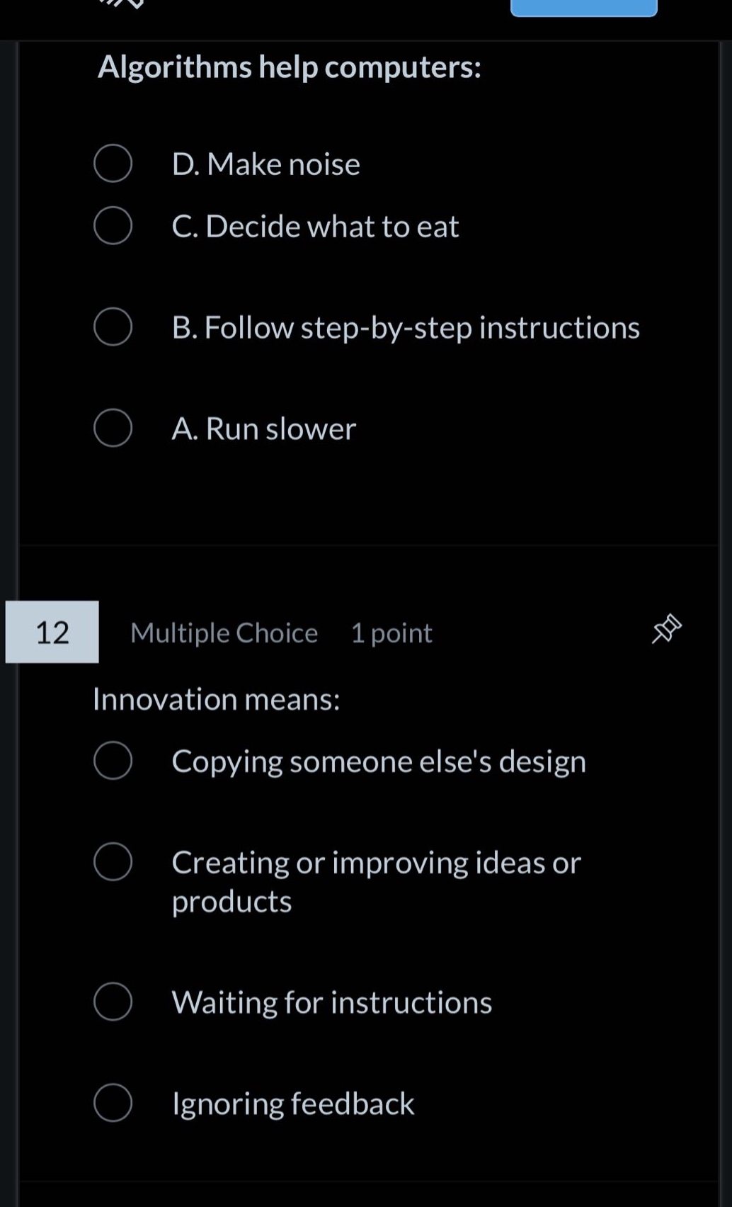 algorithms help computers:\nd. make noise\nc. decide what to eat\nb. follow step - by - step instructions\na. run slower\n12 multiple choice 1 point\ninnovation means:\ncopying someone elses design\ncreating or improving ideas or products\nwaiting for instructions\nignoring feedback