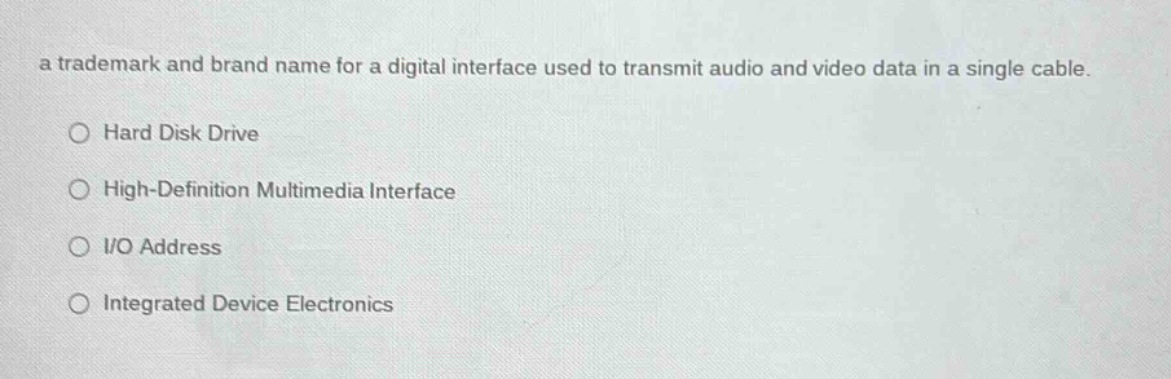 a trademark and brand name for a digital interface used to transmit audio and video data in a single cable.\n○ hard disk drive\n○ high - definition multimedia interface\n○ i/o address\n○ integrated device electronics