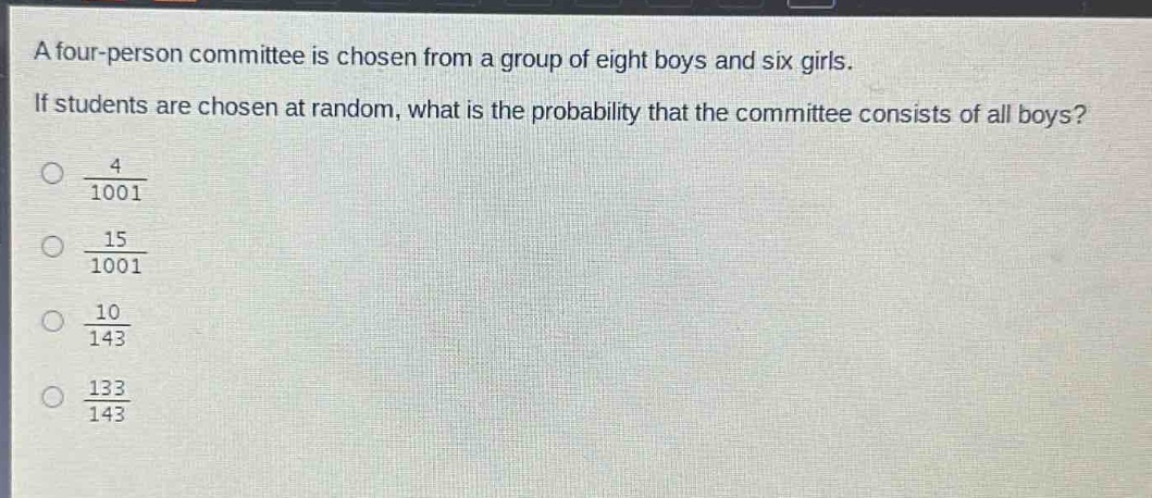 a four - person committee is chosen from a group of eight boys and six girls. if students are chosen at random, what is the probability that the committee consists of all boys?\n\\(\\frac{4}{1001}\\)\n\\(\\frac{15}{1001}\\)\n\\(\\frac{10}{143}\\)\n\\(\\frac{133}{143}\\)