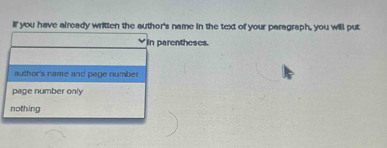 if you have already written the authors name in the text of your paragraph, you will put in parentheses. authors name and page number page number only nothing