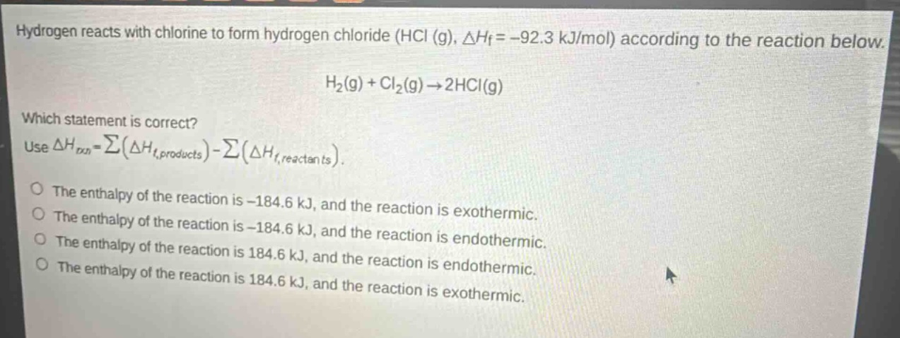 hydrogen reacts with chlorine to form hydrogen chloride (hcl (g), $delta h_f=-92.3$ kj/mol) according to the reaction below.\n$h_2(g)+cl_2(g)\rightarrow2hcl(g)$\nwhich statement is correct?\nuse $delta h_{rxn}=sum(delta h_{f,products})-sum(delta h_{f,reactants})$.\no the enthalpy of the reaction is -184.6 kj, and the reaction is exothermic.\no the enthalpy of the reaction is -184.6 kj, and the reaction is endothermic.\no the enthalpy of the reaction is 184.6 kj, and the reaction is endothermic.\no the enthalpy of the reaction is 184.6 kj, and the reaction is exothermic.