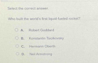 select the correct answer.\nwho built the worlds first liquid - fueled rocket?\na. robert goddard\nb. konstantin tsiolkovsky\nc. hermann oberth\nd. neil armstrong