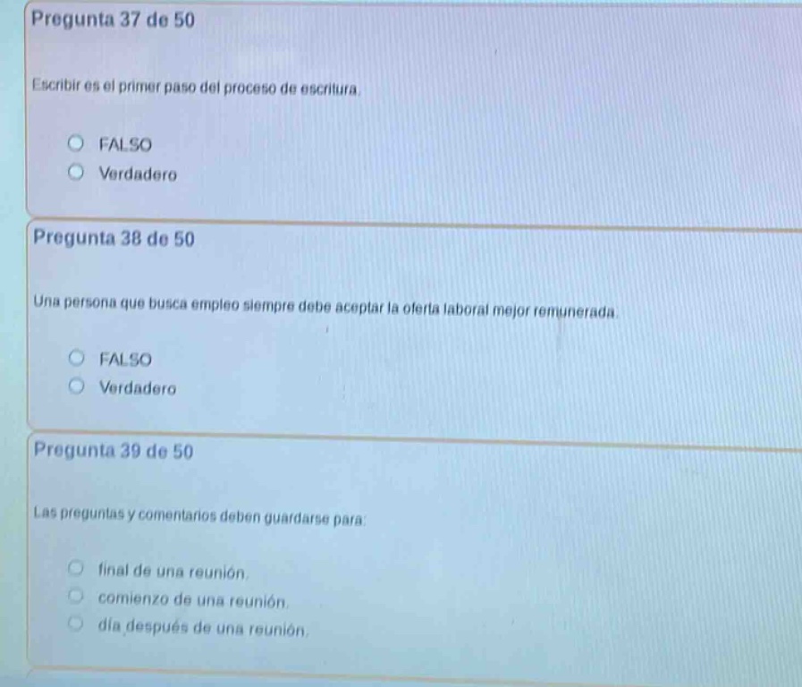pregunta 37 de 50\nescribir es el primer paso del proceso de escritura.\nfalso\nverdadero\n\npregunta 38 de 50\nuna persona que busca empleo siempre debe aceptar la oferta laboral mejor remunerada.\nfalso\nverdadero\n\npregunta 39 de 50\nlas preguntas y comentarios deben guardarse para:\nfinal de una reunión,\ncomienzo de una reunión,\ndia después de una reunión.
