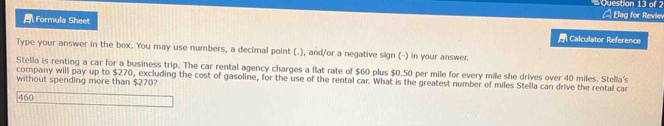 type your answer in the box. you may use numbers, a decimal point (.), and/or a negative sign (-) in your answer. stella is renting a car for a business trip. the car rental agency charges a flat rate of $60 plus $0.50 per mile for every mile she drives over 40 miles. stella’s company will pay up to $270, excluding the cost of gasoline, for the use of the rental car. what is the greatest number of miles stella can drive the rental car without spending more than $270?