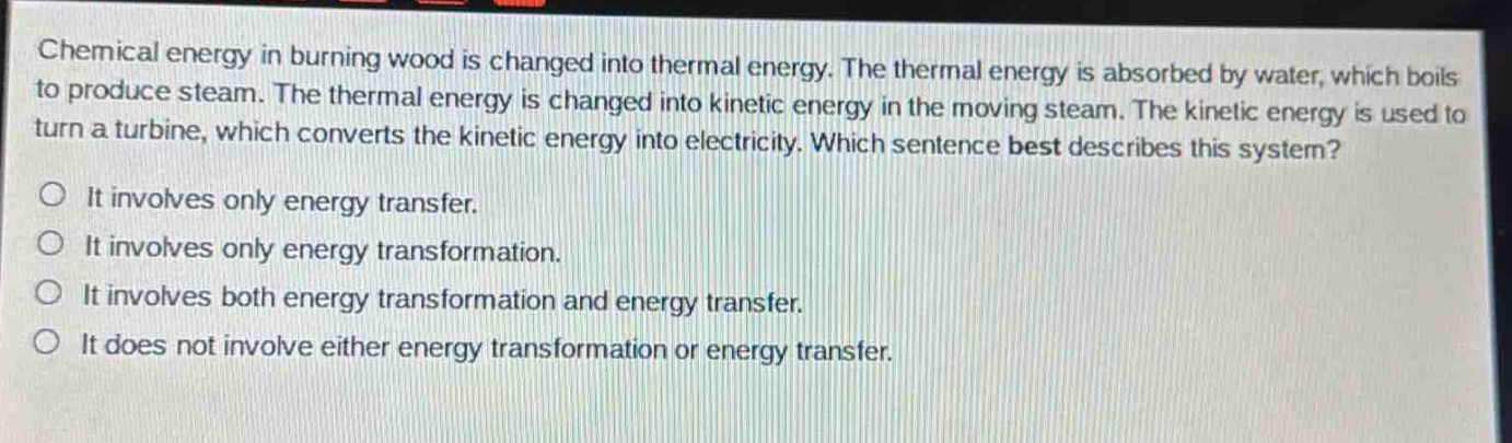 chemical energy in burning wood is changed into thermal energy. the thermal energy is absorbed by water, which boils to produce steam. the thermal energy is changed into kinetic energy in the moving steam. the kinetic energy is used to turn a turbine, which converts the kinetic energy into electricity. which sentence best describes this system?\no it involves only energy transfer.\no it involves only energy transformation.\no it involves both energy transformation and energy transfer.\no it does not involve either energy transformation or energy transfer.