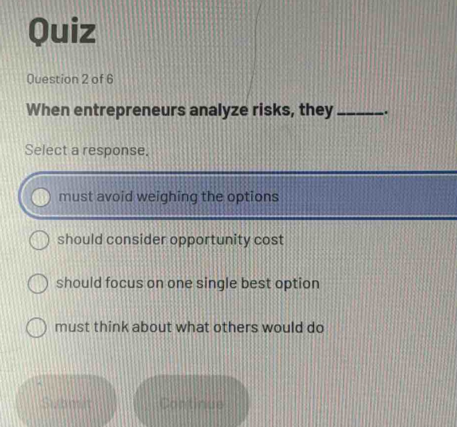 quiz\nquestion 2 of 6\nwhen entrepreneurs analyze risks, they ______.\nselect a response.\nmust avoid weighing the options\nshould consider opportunity cost\nshould focus on one single best option\nmust think about what others would do