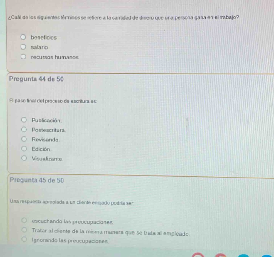 ¿cuál de los siguientes términos se refiere a la cantidad de dinero que una persona gana en el trabajo?\nbeneficios\nsalario\nrecursos humanos\n\npregunta 44 de 50\nel paso final del proceso de escritura es:\npublicación.\npostescritura.\nrevisando.\nedición.\nvisualizante.\n\npregunta 45 de 50\nuna respuesta apropiada a un cliente enojado podría ser:\nescuchando las preocupaciones.\ntratar al cliente de la misma manera que se trata al empleado.\nignorando las preocupaciones.