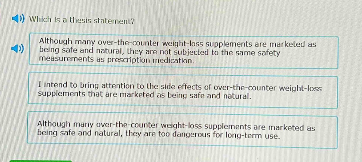 which is a thesis statement? although many over - the - counter weight - loss supplements are marketed as being safe and natural, they are not subjected to the same safety measurements as prescription medication. i intend to bring attention to the side effects of over - the - counter weight - loss supplements that are marketed as being safe and natural. although many over - the - counter weight - loss supplements are marketed as being safe and natural, they are too dangerous for long - term use.