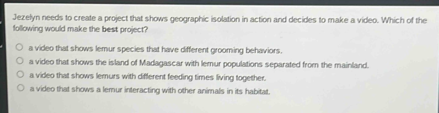 jezelyn needs to create a project that shows geographic isolation in action and decides to make a video. which of the following would make the best project?\no a video that shows lemur species that have different grooming behaviors.\no a video that shows the island of madagascar with lemur populations separated from the mainland.\no a video that shows lemurs with different feeding times living together.\no a video that shows a lemur interacting with other animals in its habitat.
