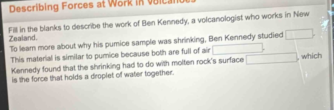 describing forces at work in volcanoes\nfill in the blanks to describe the work of ben kennedy, a volcanologist who works in new zealand.\nto learn more about why his pumice sample was shrinking, ben kennedy studied \nthis material is similar to pumice because both are full of air \nkennedy found that the shrinking had to do with molten rock’s surface \nwhich is the force that holds a droplet of water together.