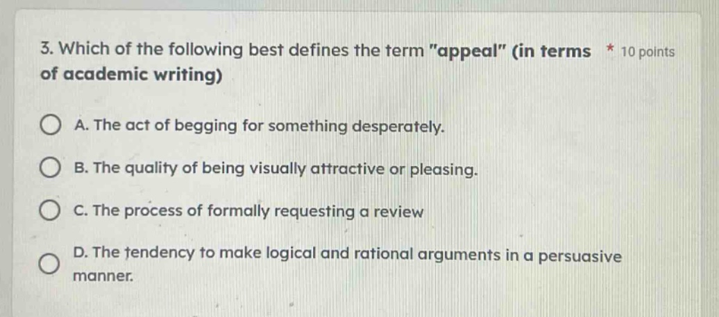 3. which of the following best defines the term \appeal\ (in terms * 10 points of academic writing)\na. the act of begging for something desperately.\nb. the quality of being visually attractive or pleasing.\nc. the process of formally requesting a review\nd. the tendency to make logical and rational arguments in a persuasive manner.