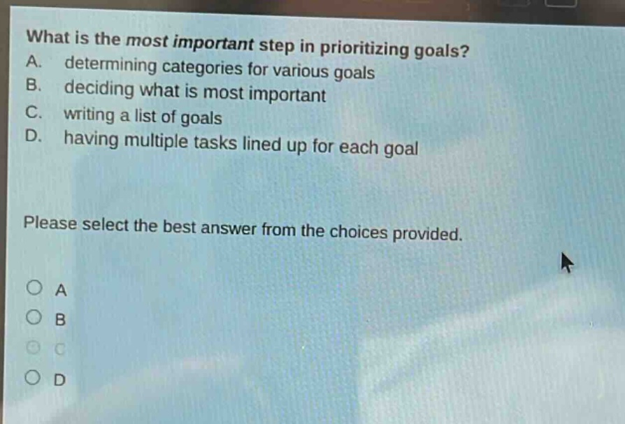 what is the most important step in prioritizing goals? a. determining categories for various goals b. deciding what is most important c. writing a list of goals d. having multiple tasks lined up for each goal please select the best answer from the choices provided.