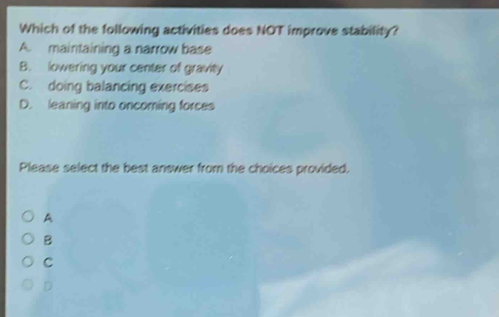 which of the following activities does not improve stability? a. maintaining a narrow base b. lowering your center of gravity c. doing balancing exercises d. leaning into oncoming forces please select the best answer from the choices provided.