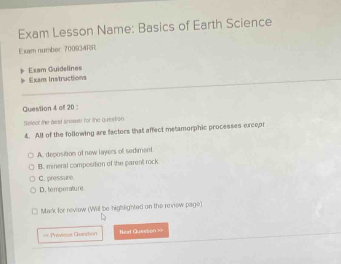 exam lesson name: basics of earth science\nexam number 700934rr\n> exam guidelines\n> exam instructions\nquestion 4 of 20 :\nselect the best answer for the question\n4. all of the following are factors that affect metamorphic processes except\na. deposition of new layers of sediment.\nb. mineral composition of the parent rock\nc. pressure.\nd. temperature.\nmark for review (will be highlighted on the review page)\n<< previous question next question >>