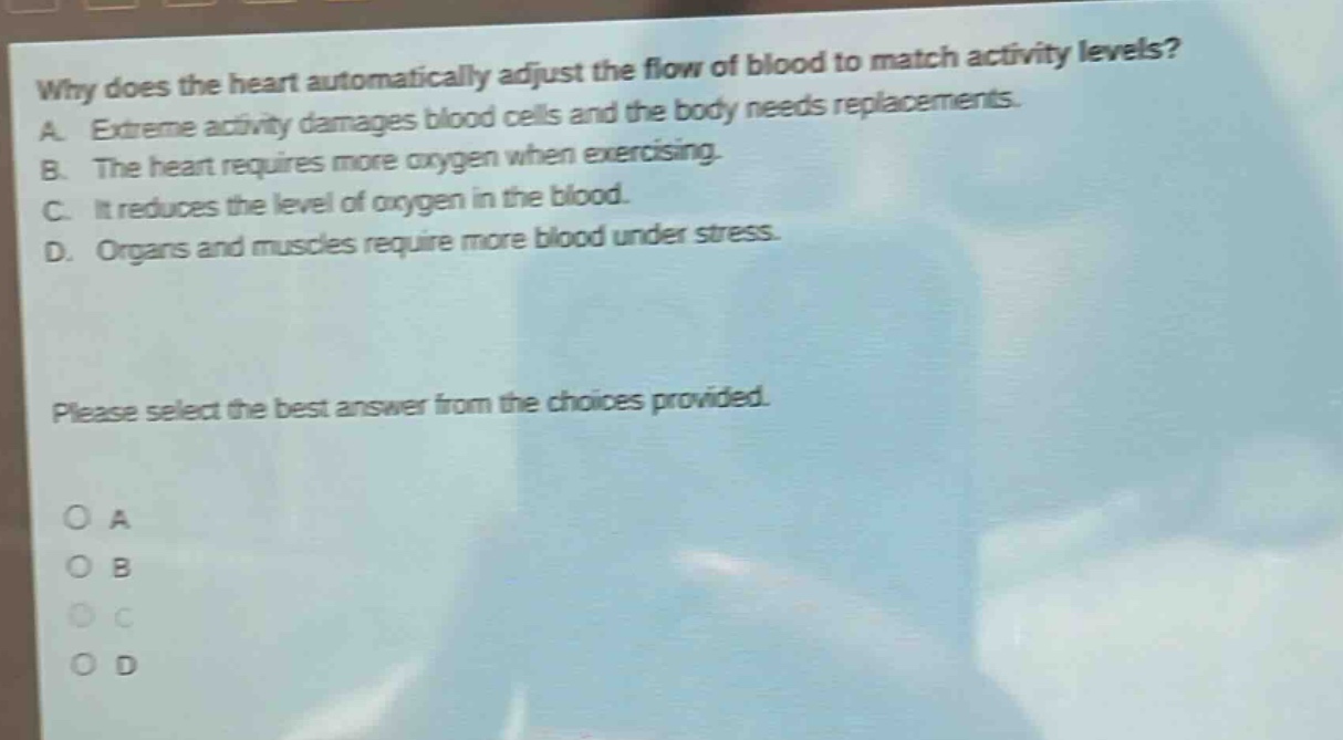 why does the heart automatically adjust the flow of blood to match activity levels? a. extreme activity damages blood cells and the body needs replacements. b. the heart requires more oxygen when exercising. c. it reduces the level of oxygen in the blood. d. organs and muscles require more blood under stress. please select the best answer from the choices provided.