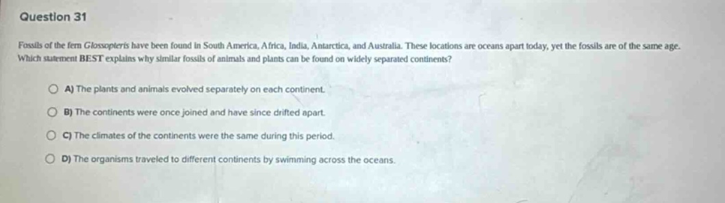 question 31\nfossils of the fern glossopteris have been found in south america, africa, india, antarctica, and australia. these locations are oceans apart today, yet the fossils are of the same age. which statement best explains why similar fossils of animals and plants can be found on widely separated continents?\na) the plants and animals evolved separately on each continent.\nb) the continents were once joined and have since drifted apart.\nc) the climates of the continents were the same during this period.\nd) the organisms traveled to different continents by swimming across the oceans.
