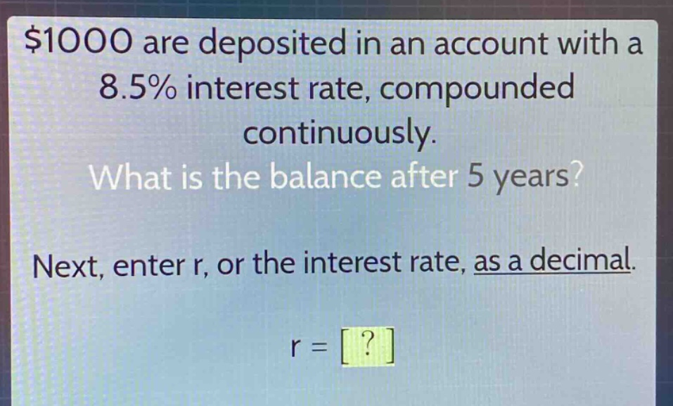 $1000 are deposited in an account with a 8.5% interest rate, compounded continuously. what is the balance after 5 years? next, enter r, or the interest rate, as a decimal. r = ?