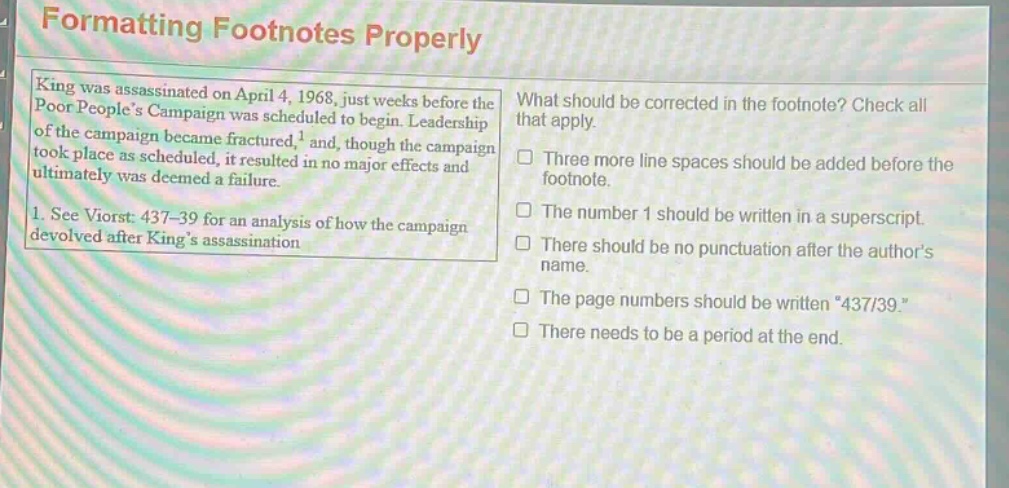 formatting footnotes properly\nking was assassinated on april 4, 1968, just weeks before the poor peoples campaign was scheduled to begin. leadership of the campaign became fractured,¹ and, though the campaign took place as scheduled, it resulted in no major effects and ultimately was deemed a failure.\n1. see viorst: 437–39 for an analysis of how the campaign devolved after kings assassination\nwhat should be corrected in the footnote? check all that apply.\n□ three more line spaces should be added before the footnote.\n□ the number 1 should be written in a superscript.\n□ there should be no punctuation after the authors name.\n□ the page numbers should be written \437/39.\\n□ there needs to be a period at the end.