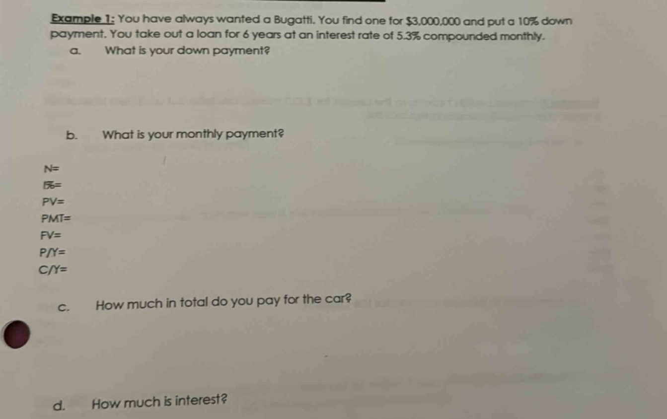 example 1: you have always wanted a bugatti. you find one for $3,000,000 and put a 10% down payment. you take out a loan for 6 years at an interest rate of 5.3% compounded monthly.\na. what is your down payment?\nb. what is your monthly payment?\nn=\ni%=\npv=\npmt=\nfv=\np/y=\nc/y=\nc. how much in total do you pay for the car?\nd. how much is interest?