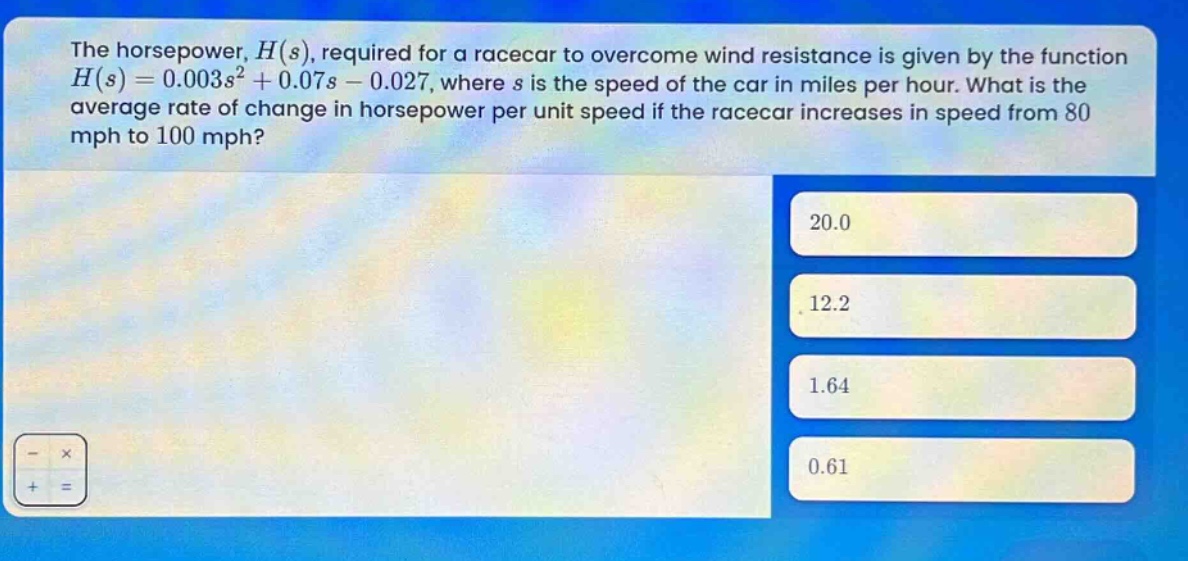 the horsepower, $h(s)$, required for a racecar to overcome wind resistance is given by the function $h(s)=0.003s^{2}+0.07s - 0.027$, where $s$ is the speed of the car in miles per hour. what is the average rate of change in horsepower per unit speed if the racecar increases in speed from 80 mph to 100 mph?\n20.0\n12.2\n1.64\n0.61