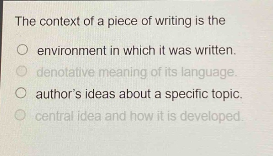 the context of a piece of writing is the\n○ environment in which it was written.\n○ denotative meaning of its language.\n○ author’s ideas about a specific topic.\n○ central idea and how it is developed.