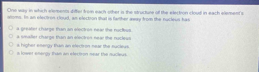 one way in which elements differ from each other is the structure of the electron cloud in each elements atoms. in an electron cloud, an electron that is farther away from the nucleus has\n\na greater charge than an electron near the nucleus.\n\na smaller charge than an electron near the nucleus\n\na higher energy than an electron near the nucleus.\n\na lower energy than an electron near the nucleus.