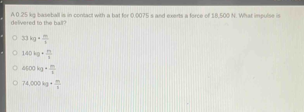 a 0.25 kg baseball is in contact with a bat for 0.0075 s and exerts a force of 18,500 n. what impulse is delivered to the ball?\n33 kg·\\frac{m}{s}\n140 kg·\\frac{m}{s}\n4600 kg·\\frac{m}{s}\n74,000 kg·\\frac{m}{s}