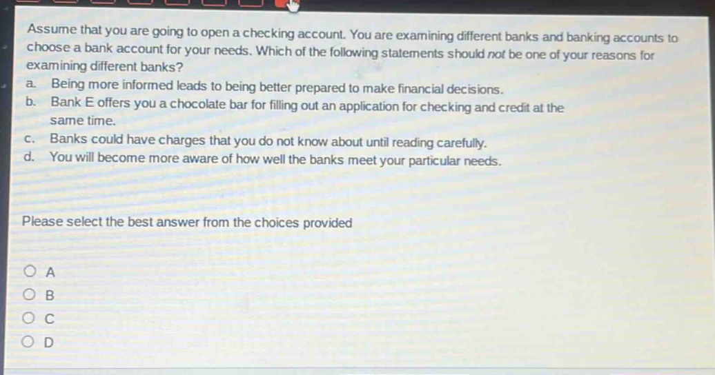 assume that you are going to open a checking account. you are examining different banks and banking accounts to choose a bank account for your needs. which of the following statements should not be one of your reasons for examining different banks?\na. being more informed leads to being better prepared to make financial decisions.\nb. bank e offers you a chocolate bar for filling out an application for checking and credit at the same time.\nc. banks could have charges that you do not know about until reading carefully.\nd. you will become more aware of how well the banks meet your particular needs.\nplease select the best answer from the choices provided\n○ a\n○ b\n○ c\n○ d