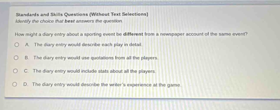 standards and skills questions (without text selections)\nidentify the choice that best answers the question.\nhow might a diary entry about a sporting event be different from a newspaper account of the same event?\na. the diary entry would describe each play in detail.\nb. the diary entry would use quotations from all the players.\nc. the diary entry would include stats about all the players.\nd. the diary entry would describe the writers experience at the game.