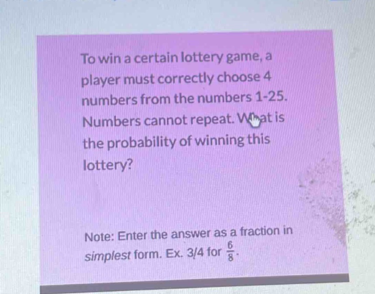 to win a certain lottery game, a player must correctly choose 4 numbers from the numbers 1 - 25. numbers cannot repeat. what is the probability of winning this lottery? note: enter the answer as a fraction in simplest form. ex. 3/4 for 6/8.