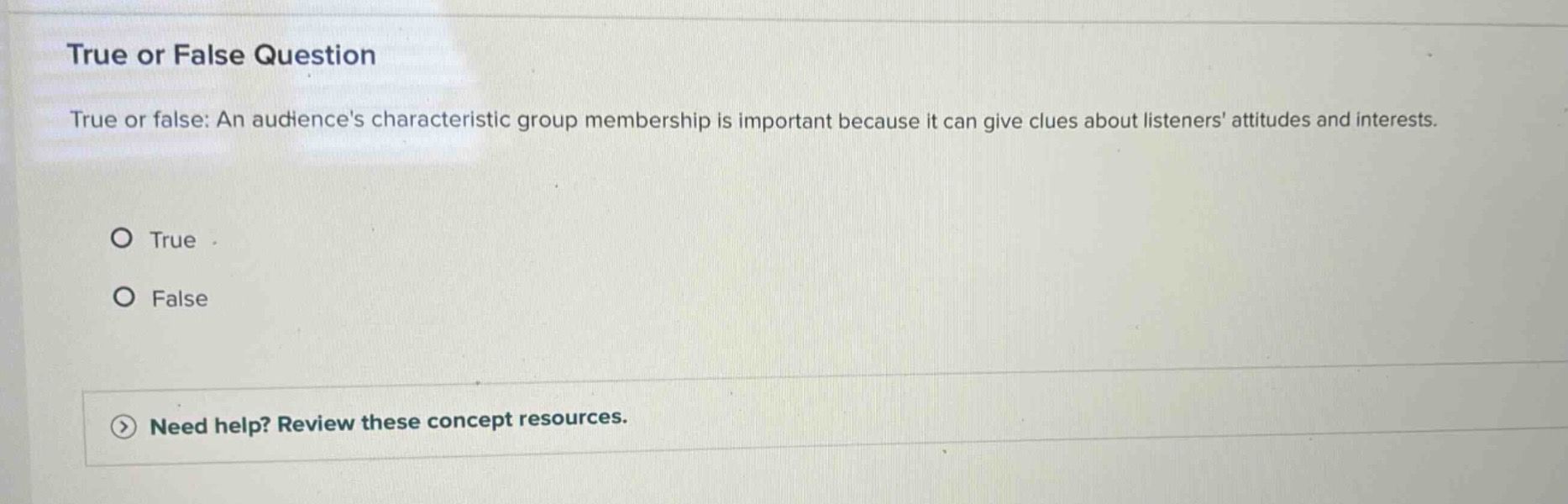 true or false question\ntrue or false: an audiences characteristic group membership is important because it can give clues about listeners attitudes and interests.\no true\no false\n> need help? review these concept resources.
